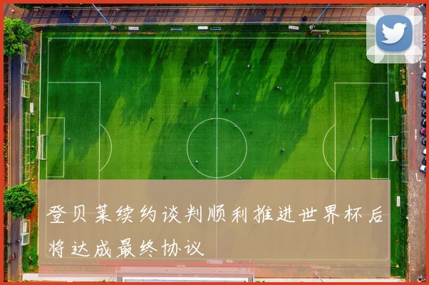 登贝莱续约谈判顺利推进世界杯后将达成最终协议