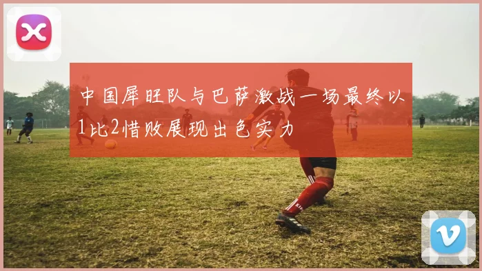 中国犀旺队与巴萨激战一场最终以1比2惜败展现出色实力