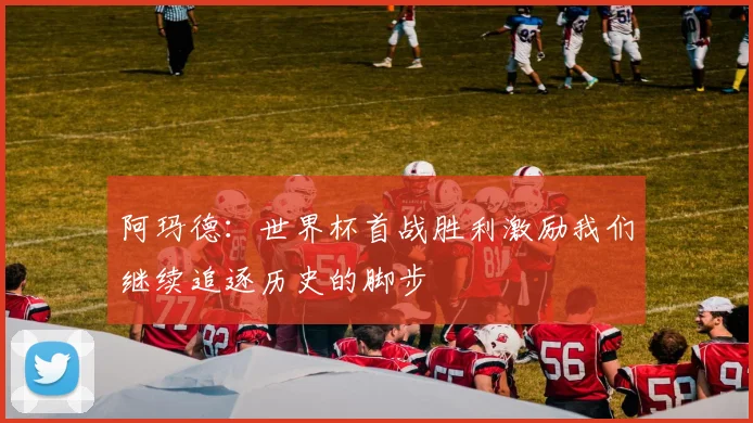 阿玛德：世界杯首战胜利激励我们继续追逐历史的脚步