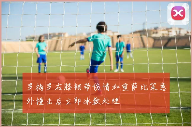 罗梅罗右膝韧带伤情加重萨比策意外撞击后立即冰敷处理