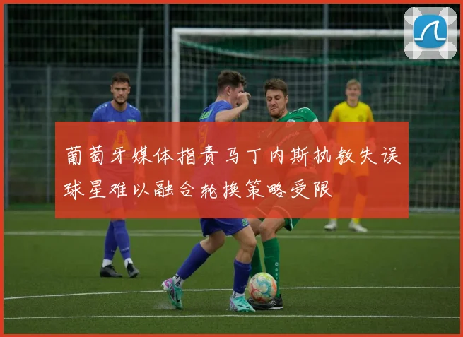 葡萄牙媒体指责马丁内斯执教失误球星难以融合轮换策略受限