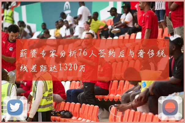 薪资专家分析76人签约后与奢侈税线差距达1320万