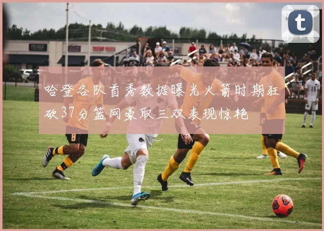哈登各队首秀数据曝光火箭时期狂砍37分篮网豪取三双表现惊艳