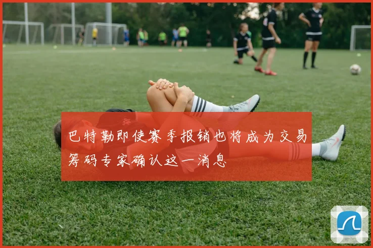 巴特勒即使赛季报销也将成为交易筹码专家确认这一消息
