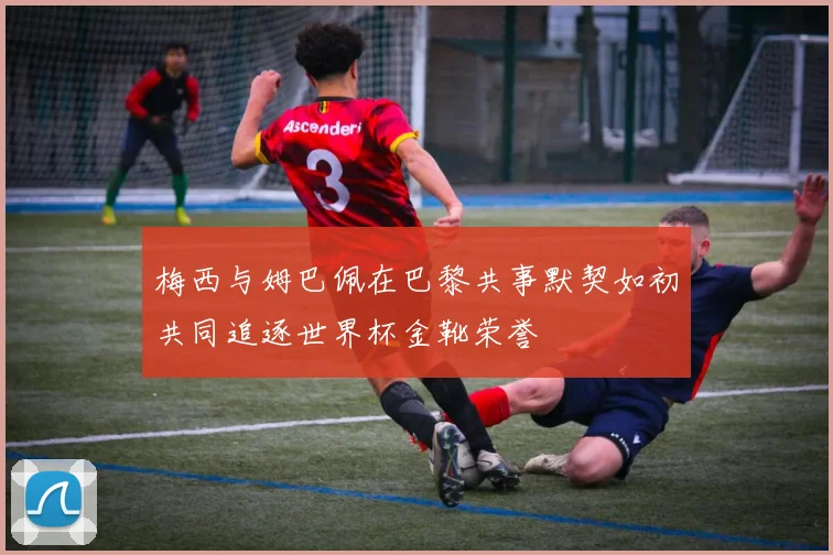 梅西与姆巴佩在巴黎共事默契如初共同追逐世界杯金靴荣誉