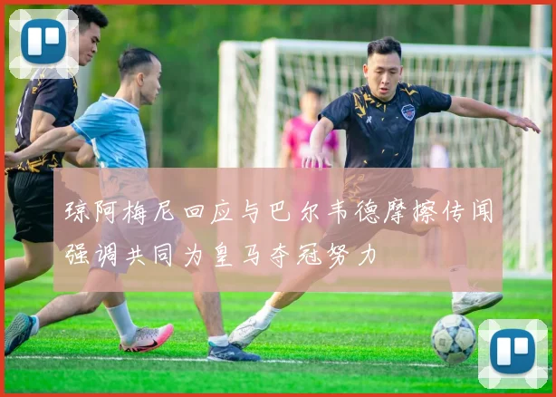 琼阿梅尼回应与巴尔韦德摩擦传闻强调共同为皇马夺冠努力