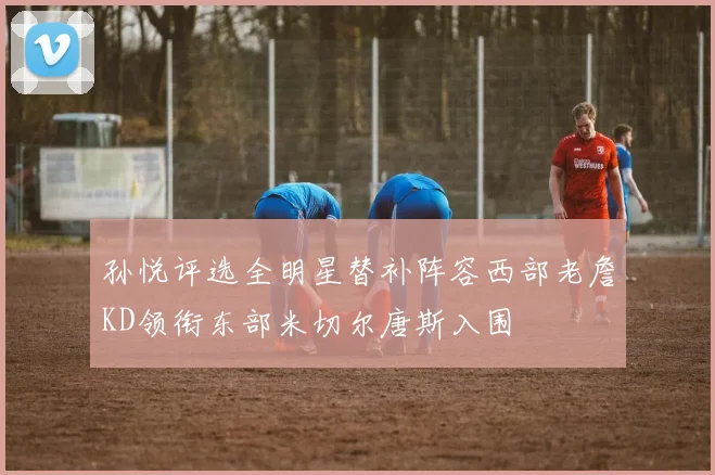 孙悦评选全明星替补阵容西部老詹KD领衔东部米切尔唐斯入围