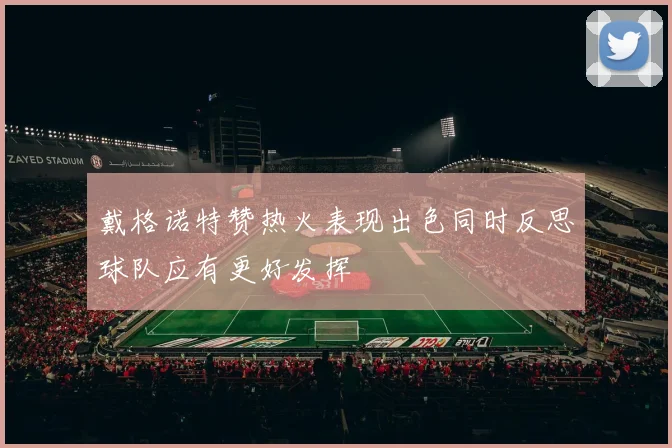 戴格诺特赞热火表现出色同时反思球队应有更好发挥