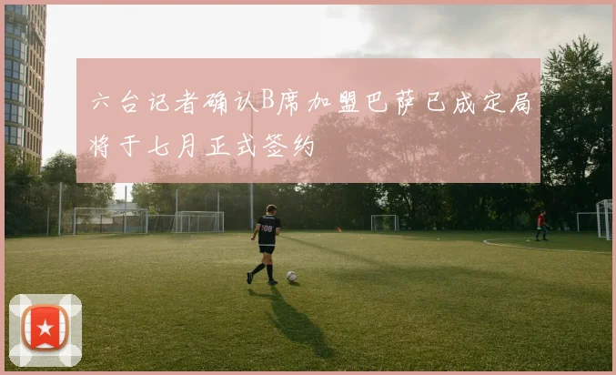 六台记者确认B席加盟巴萨已成定局将于七月正式签约