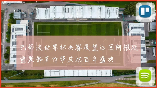 巴蒂谈世界杯决赛展望法国阿根廷重聚佛罗伦萨庆祝百年盛典