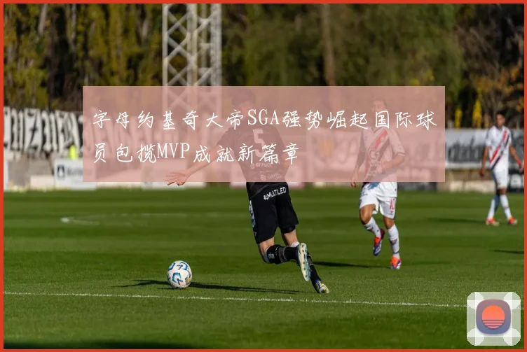 字母约基奇大帝SGA强势崛起国际球员包揽MVP成就新篇章