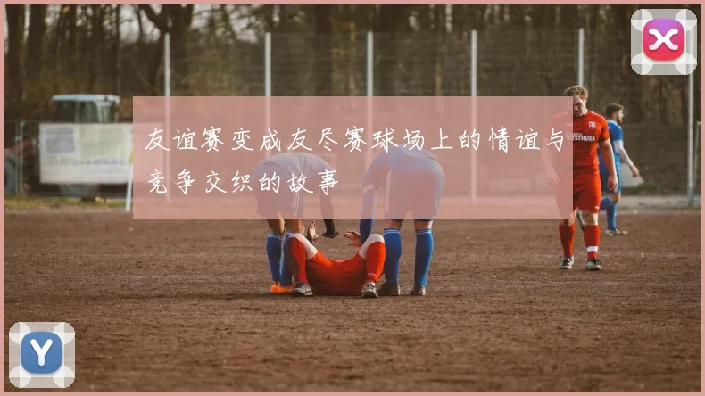友谊赛变成友尽赛球场上的情谊与竞争交织的故事