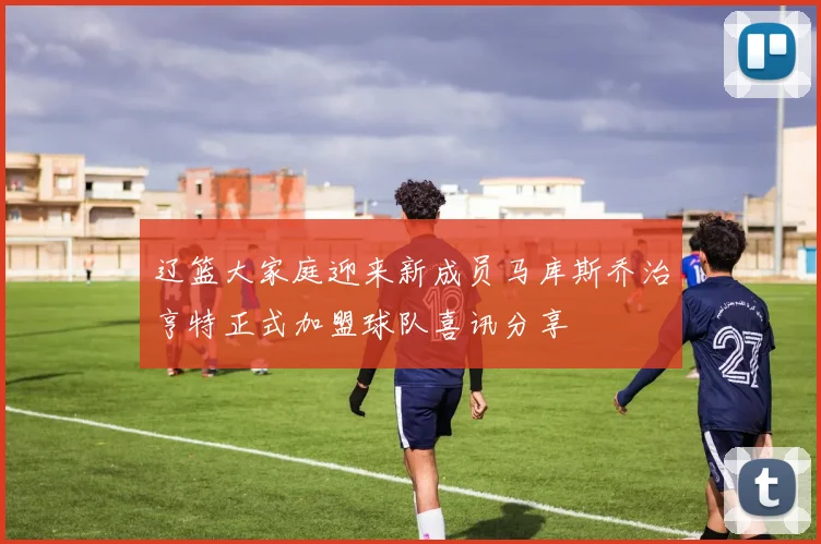 辽篮大家庭迎来新成员马库斯乔治亨特正式加盟球队喜讯分享