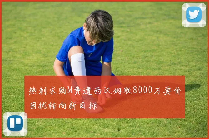 热刺求购M费遭西汉姆联8000万要价困扰转向新目标