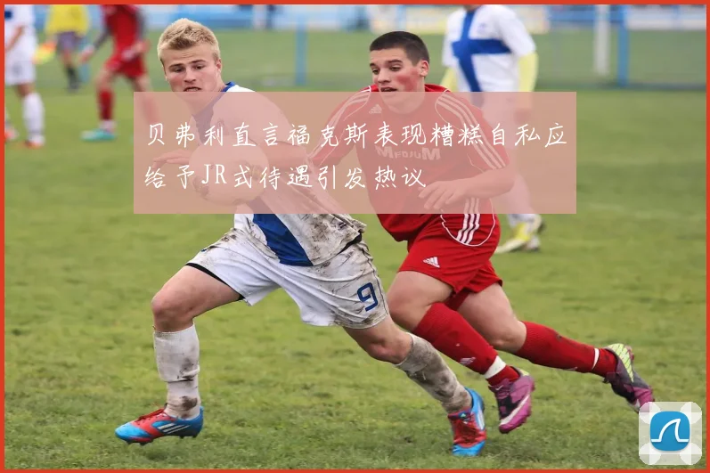贝弗利直言福克斯表现糟糕自私应给予JR式待遇引发热议