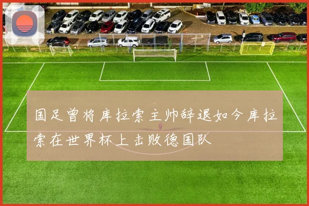 国足曾将库拉索主帅辞退如今库拉索在世界杯上击败德国队
