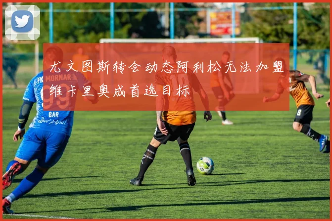 尤文图斯转会动态阿利松无法加盟维卡里奥成首选目标