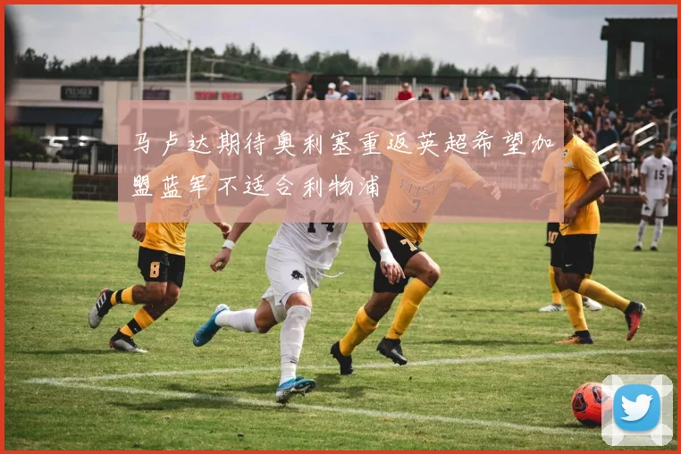 马卢达期待奥利塞重返英超希望加盟蓝军不适合利物浦