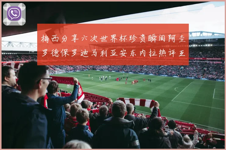 梅西分享六次世界杯珍贵瞬间阿圭罗德保罗迪马利亚安东内拉热评互动