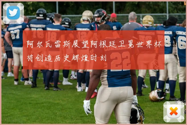 阿尔瓦雷斯展望阿根廷卫冕世界杯将创造历史辉煌时刻