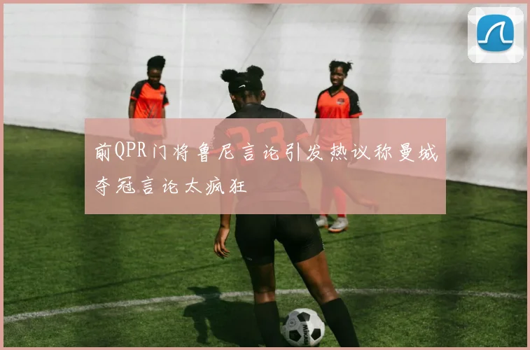 前QPR门将鲁尼言论引发热议称曼城夺冠言论太疯狂